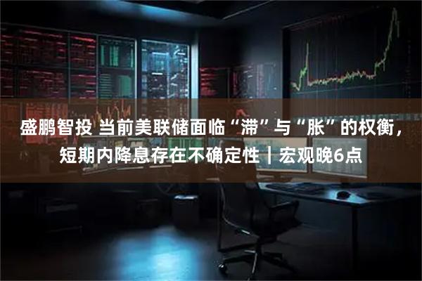 盛鹏智投 当前美联储面临“滞”与“胀”的权衡，短期内降息存在不确定性｜宏观晚6点