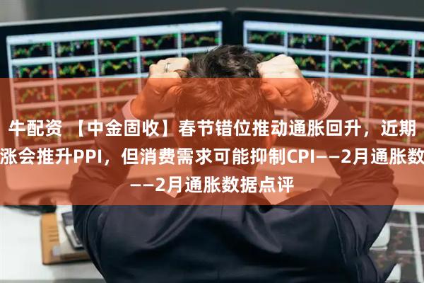 牛配资 【中金固收】春节错位推动通胀回升，近期油价上涨会推升PPI，但消费需求可能抑制CPI——2月通胀数据点评