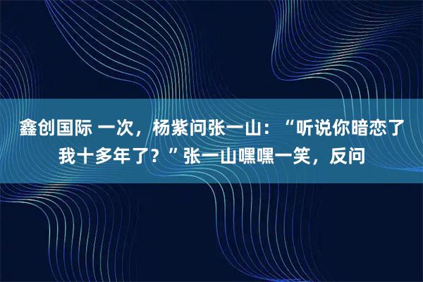 鑫创国际 一次,杨紫问张一山:“听说你暗恋了我十多年了?”张一山嘿嘿一笑,反问