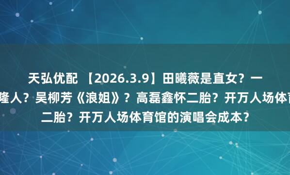天弘优配 【2026.3.9】田曦薇是直女？一篇文章说热巴是克隆人？吴柳芳《浪姐》？高磊鑫怀二胎？开万人场体育馆的演唱会成本？