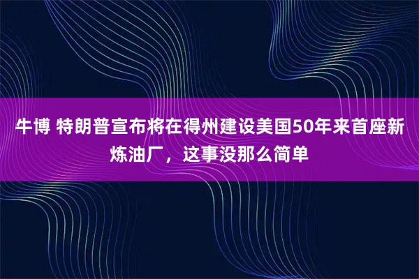 牛博 特朗普宣布将在得州建设美国50年来首座新炼油厂，这事没那么简单