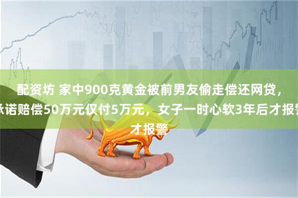 配资坊 家中900克黄金被前男友偷走偿还网贷,承诺赔偿50万元仅付5万元,女子一时心软3年后才报警