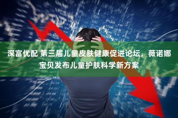 深富优配 第三届儿童皮肤健康促进论坛,薇诺娜宝贝发布儿童护肤科学新方案