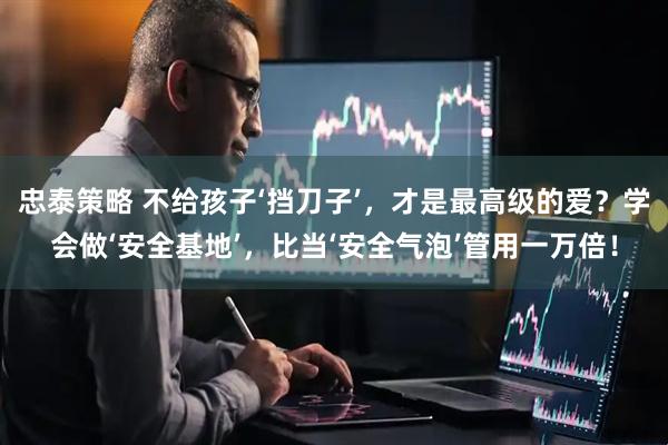 忠泰策略 不给孩子‘挡刀子’,才是最高级的爱?学会做‘安全基地’,比当‘安全气泡’管用一万倍!