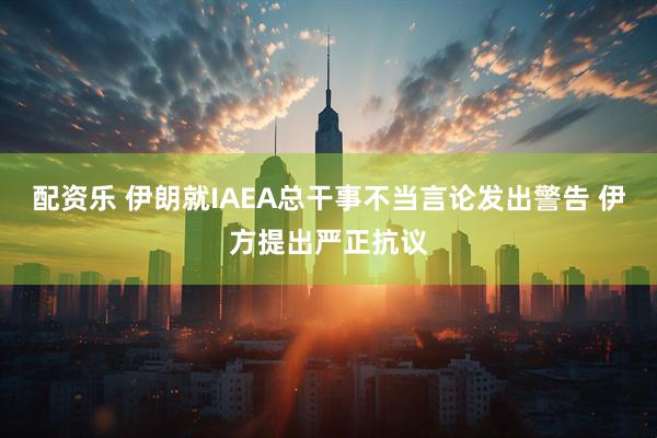 配资乐 伊朗就IAEA总干事不当言论发出警告 伊方提出严正抗议
