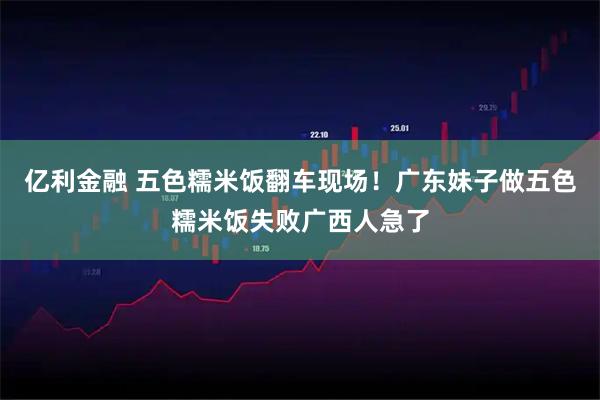 亿利金融 五色糯米饭翻车现场！广东妹子做五色糯米饭失败广西人急了