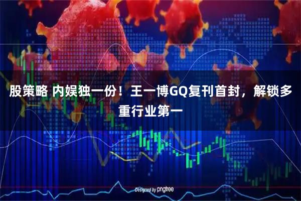 股策略 内娱独一份！王一博GQ复刊首封，解锁多重行业第一