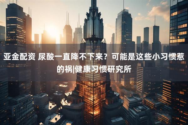 亚金配资 尿酸一直降不下来？可能是这些小习惯惹的祸|健康习惯研究所