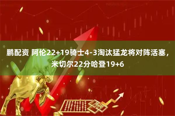 鹏配资 阿伦22+19骑士4-3淘汰猛龙将对阵活塞，米切尔22分哈登19+6