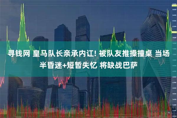 寻钱网 皇马队长亲承内讧! 被队友推搡撞桌 当场半昏迷+短暂失忆 将缺战巴萨