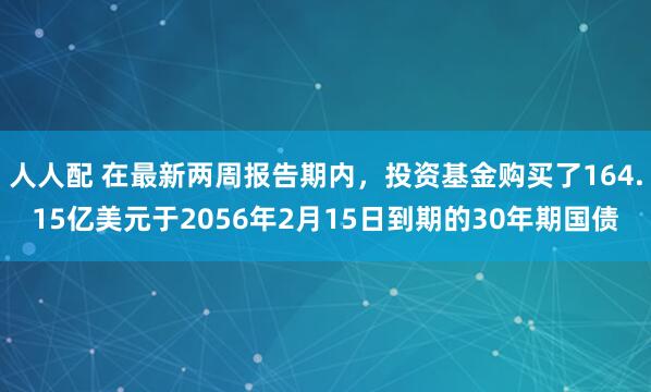 人人配 在最新两周报告期内，投资基金购买了164.15亿美元于2056年2月15日到期的30年期国债