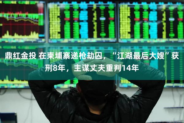 鼎红金投 在柬埔寨递枪劫囚，“江湖最后大嫂”获刑8年，主谋丈夫重判14年