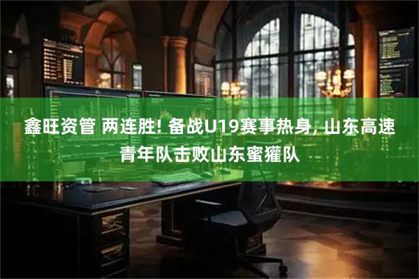 鑫旺资管 两连胜! 备战U19赛事热身, 山东高速青年队击败山东蜜獾队