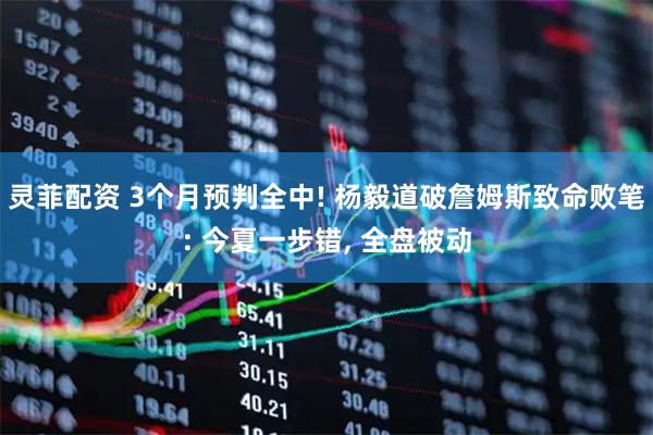灵菲配资 3个月预判全中! 杨毅道破詹姆斯致命败笔: 今夏一步错, 全盘被动